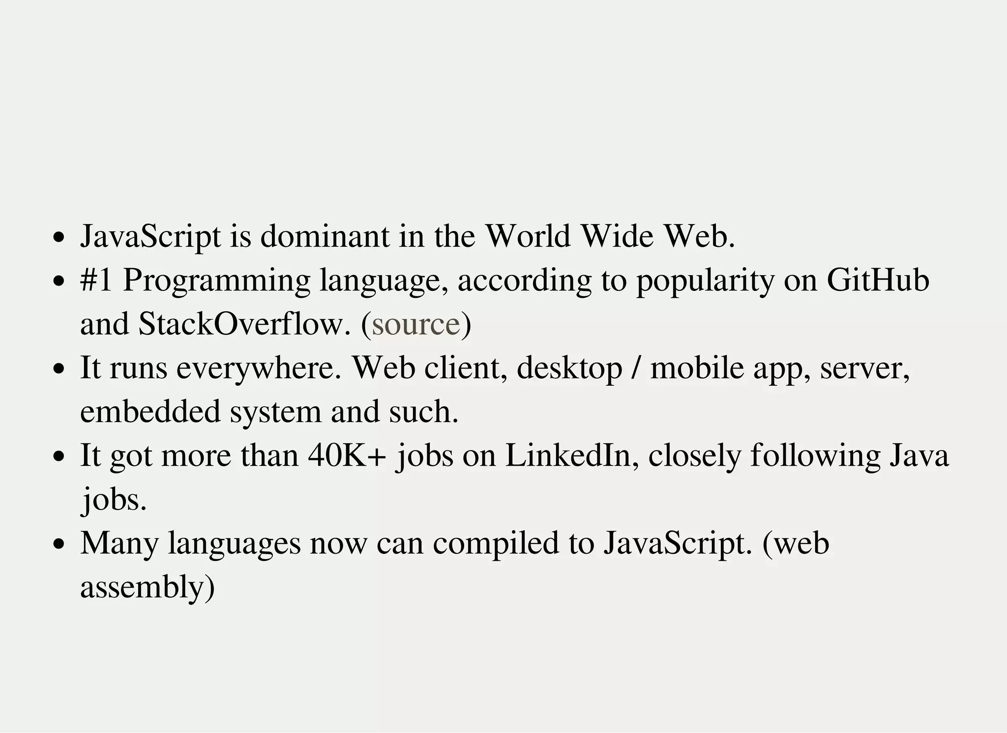 JavaScript is dominant in the World Wide Web.
#1 Programming language, according to popularity on GitHub
and StackOverflow. ( )
It runs everywhere. Web client, desktop / mobile app, server,
embedded system and such.
It got more than 40K+ jobs on LinkedIn, closely following Java
jobs.
Many languages now can compiled to JavaScript. (web
assembly)
source
 