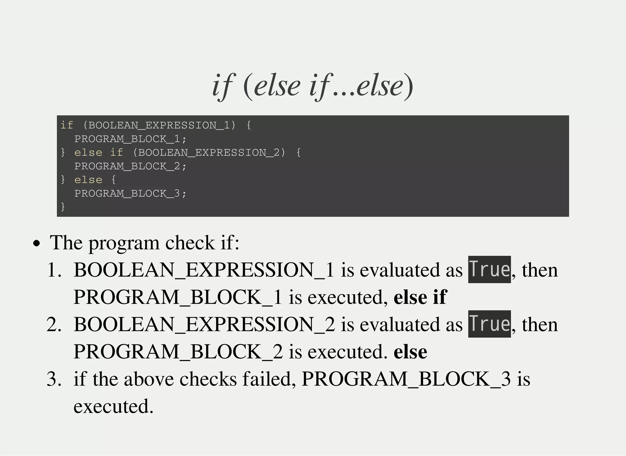 if (else if...else)
i f ( B O O L E A N _ E X P R E S S I O N _ 1 ) {
P R O G R A M _ B L O C K _ 1 ;
} e l s e i f ( B O O L E A N _ E X P R E S S I O N _ 2 ) {
P R O G R A M _ B L O C K _ 2 ;
} e l s e {
P R O G R A M _ B L O C K _ 3 ;
}
The program check if:
1. BOOLEAN_EXPRESSION_1 is evaluated as 㫙㫩㫬㫜, then
PROGRAM_BLOCK_1 is executed, else if
2. BOOLEAN_EXPRESSION_2 is evaluated as 㫙㫩㫬㫜, then
PROGRAM_BLOCK_2 is executed. else
3. if the above checks failed, PROGRAM_BLOCK_3 is
executed.
 