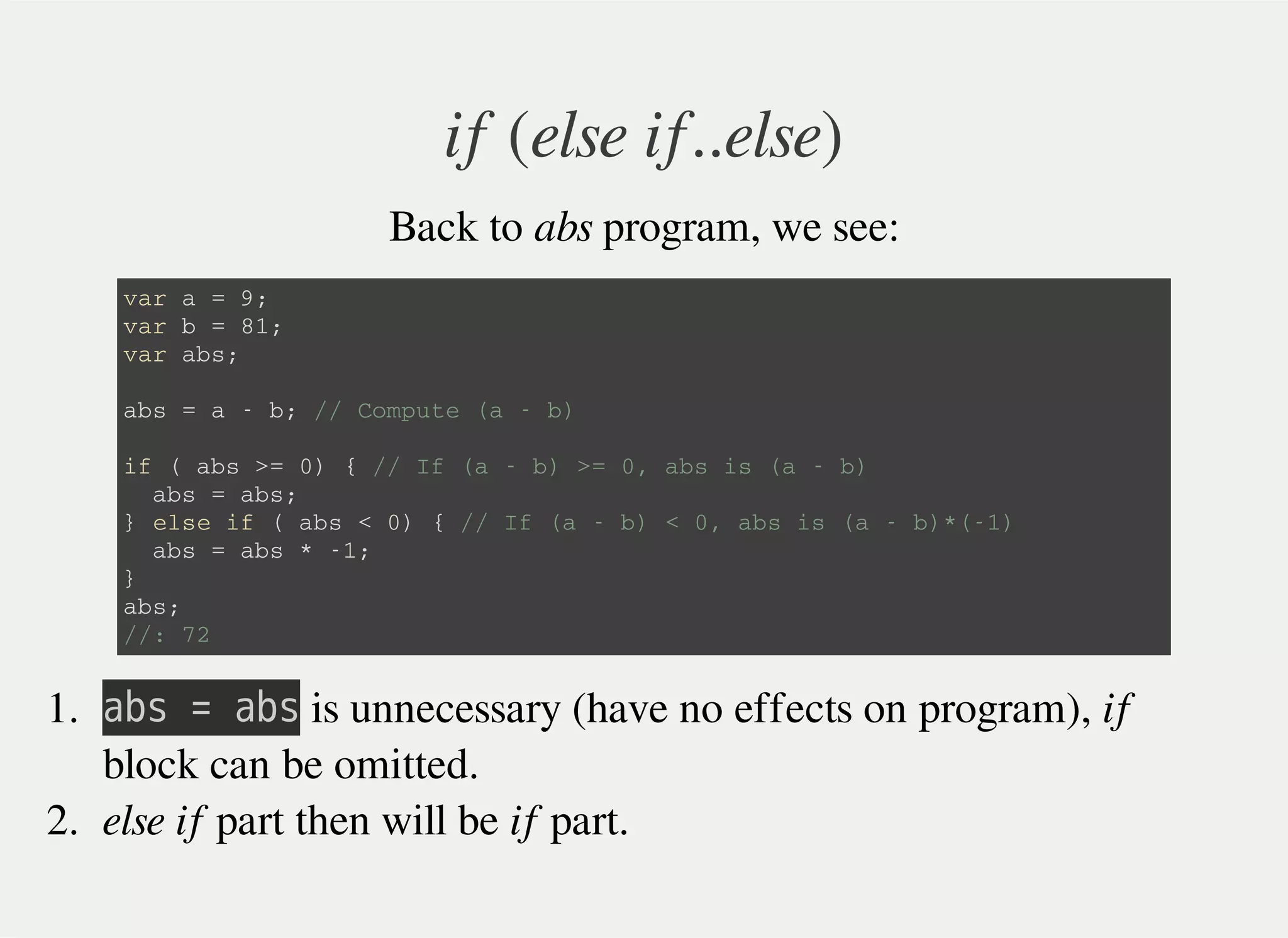 if (else if..else)
Back to abs program, we see:
v a r a = 9 ;
v a r b = 8 1 ;
v a r a b s ;
a b s = a - b ; / / C o m p u t e ( a - b )
i f ( a b s > = 0 ) { / / I f ( a - b ) > = 0 , a b s i s ( a - b )
a b s = a b s ;
} e l s e i f ( a b s < 0 ) { / / I f ( a - b ) < 0 , a b s i s ( a - b ) * ( - 1 )
a b s = a b s * - 1 ;
}
a b s ;
/ / : 7 2
1. 㫘㫙㫪㫔㫚㫔㫘㫙㫪 is unnecessary (have no effects on program), if
block can be omitted.
2. else if part then will be if part.
 