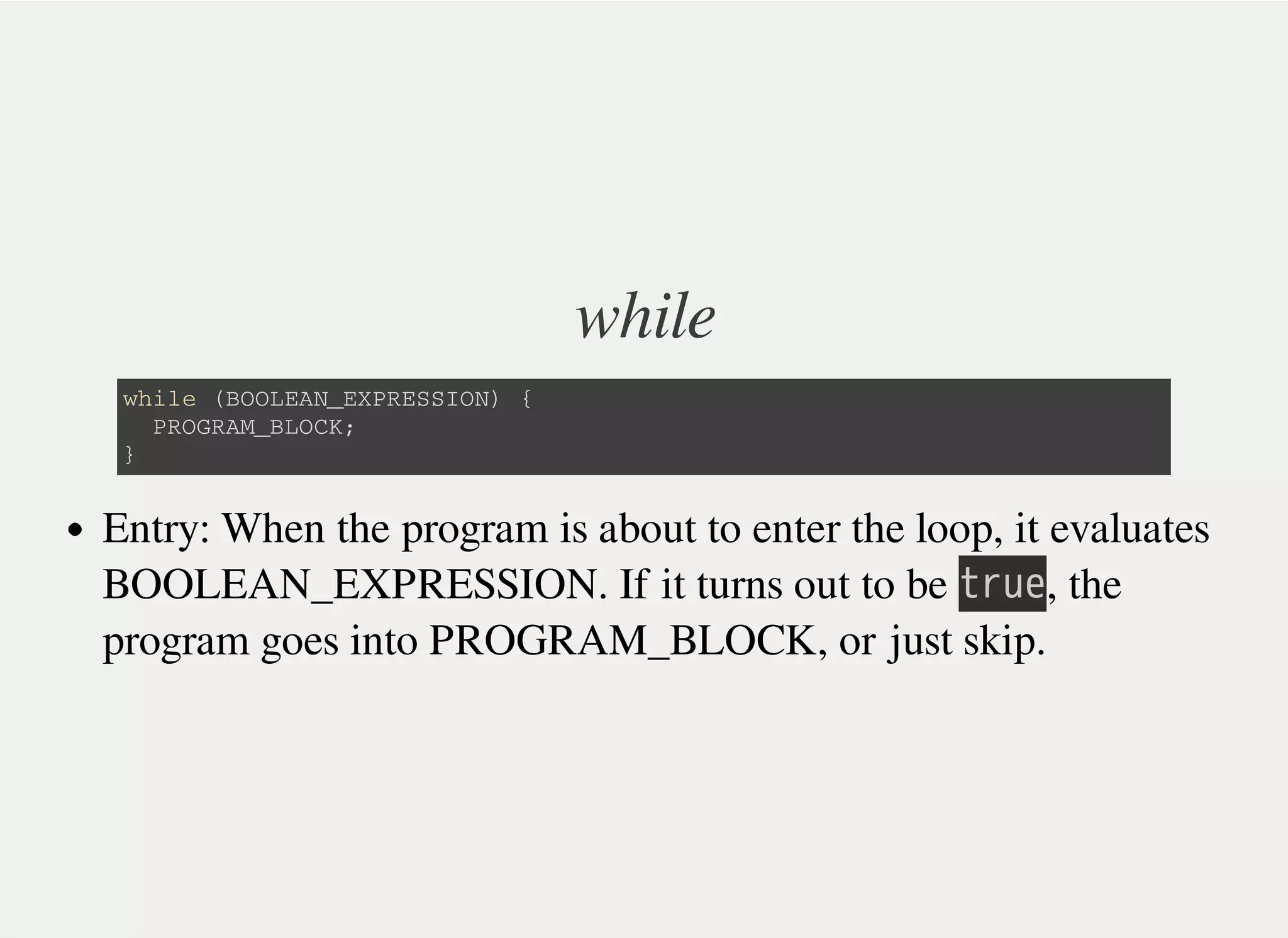 while
w h i l e ( B O O L E A N _ E X P R E S S I O N ) {
P R O G R A M _ B L O C K ;
}
Entry: When the program is about to enter the loop, it evaluates
BOOLEAN_EXPRESSION. If it turns out to be 㫫㫩㫬㫜, the
program goes into PROGRAM_BLOCK, or just skip.
 
