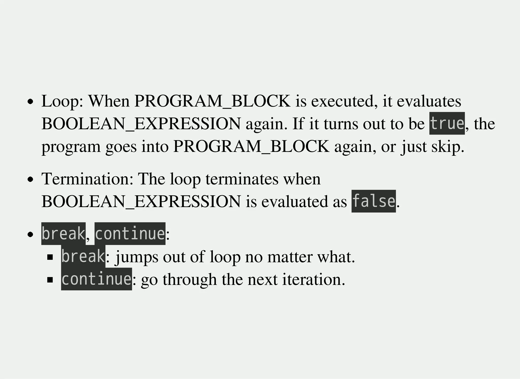 Loop: When PROGRAM_BLOCK is executed, it evaluates
BOOLEAN_EXPRESSION again. If it turns out to be 㫫㫩㫬㫜, the
program goes into PROGRAM_BLOCK again, or just skip.
Termination: The loop terminates when
BOOLEAN_EXPRESSION is evaluated as 㫝㫘㫣㫪㫜.
㫙㫩㫜㫘㫢, 㫚㫦㫥㫫㫠㫥㫬㫜:
㫙㫩㫜㫘㫢: jumps out of loop no matter what.
㫚㫦㫥㫫㫠㫥㫬㫜: go through the next iteration.
 