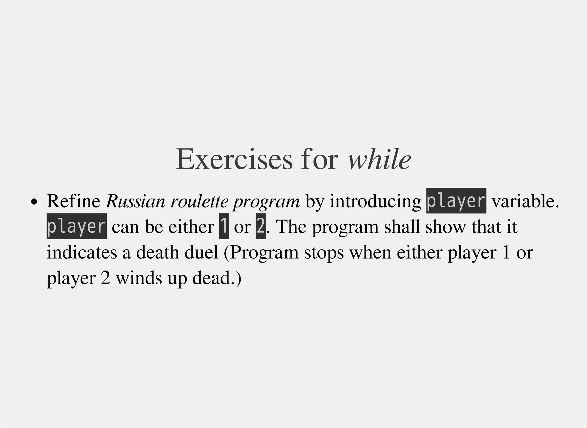Exercises for while
Refine Russian roulette program by introducing 㫧㫣㫘㫚㫜㫩 variable.
㫧㫣㫘㫚㫜㫩 can be either 㫠 or 㫡. The program shall show that it
indicates a death duel (Program stops when either player 1 or
player 2 winds up dead.)
 