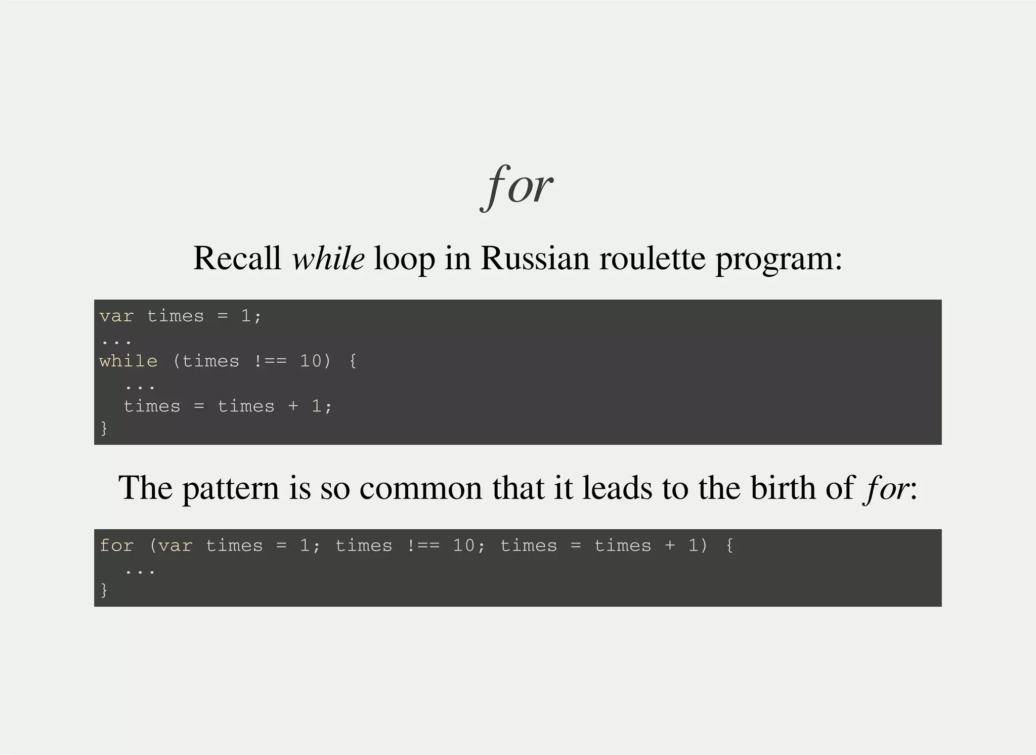 for
Recall while loop in Russian roulette program:
v a r t i m e s = 1 ;
. . .
w h i l e ( t i m e s ! = = 1 0 ) {
. . .
t i m e s = t i m e s + 1 ;
}
The pattern is so common that it leads to the birth of for:
f o r ( v a r t i m e s = 1 ; t i m e s ! = = 1 0 ; t i m e s = t i m e s + 1 ) {
. . .
}
 