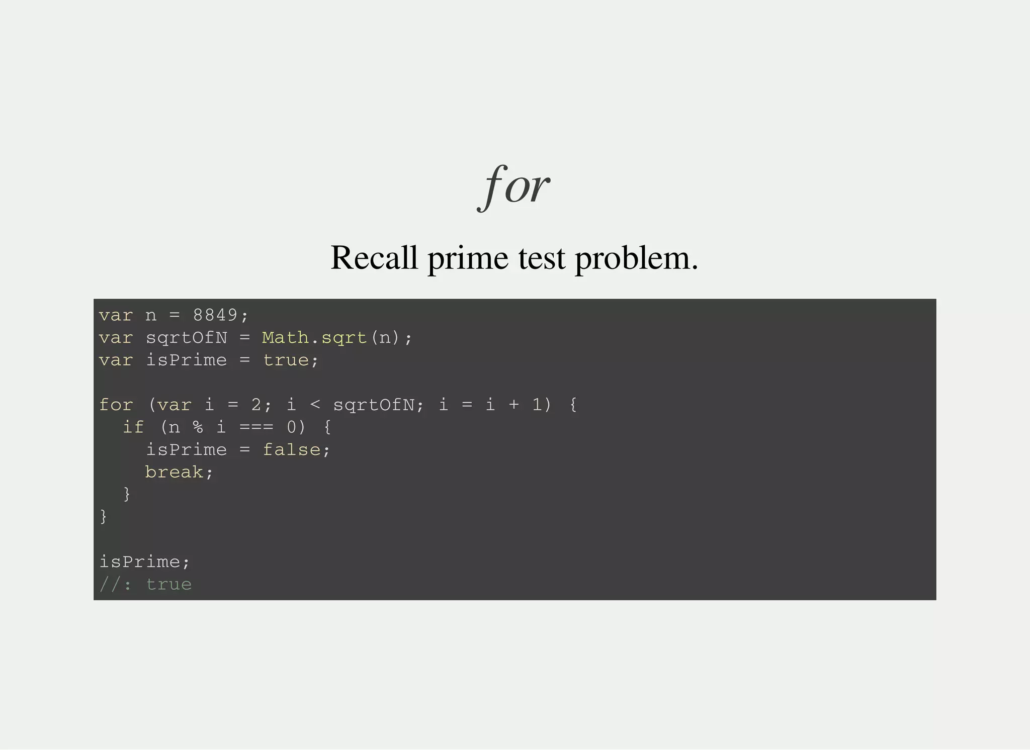 for
Recall prime test problem.
v a r n = 8 8 4 9 ;
v a r s q r t O f N = M a t h . s q r t ( n ) ;
v a r i s P r i m e = t r u e ;
f o r ( v a r i = 2 ; i < s q r t O f N ; i = i + 1 ) {
i f ( n % i = = = 0 ) {
i s P r i m e = f a l s e ;
b r e a k ;
}
}
i s P r i m e ;
/ / : t r u e
 