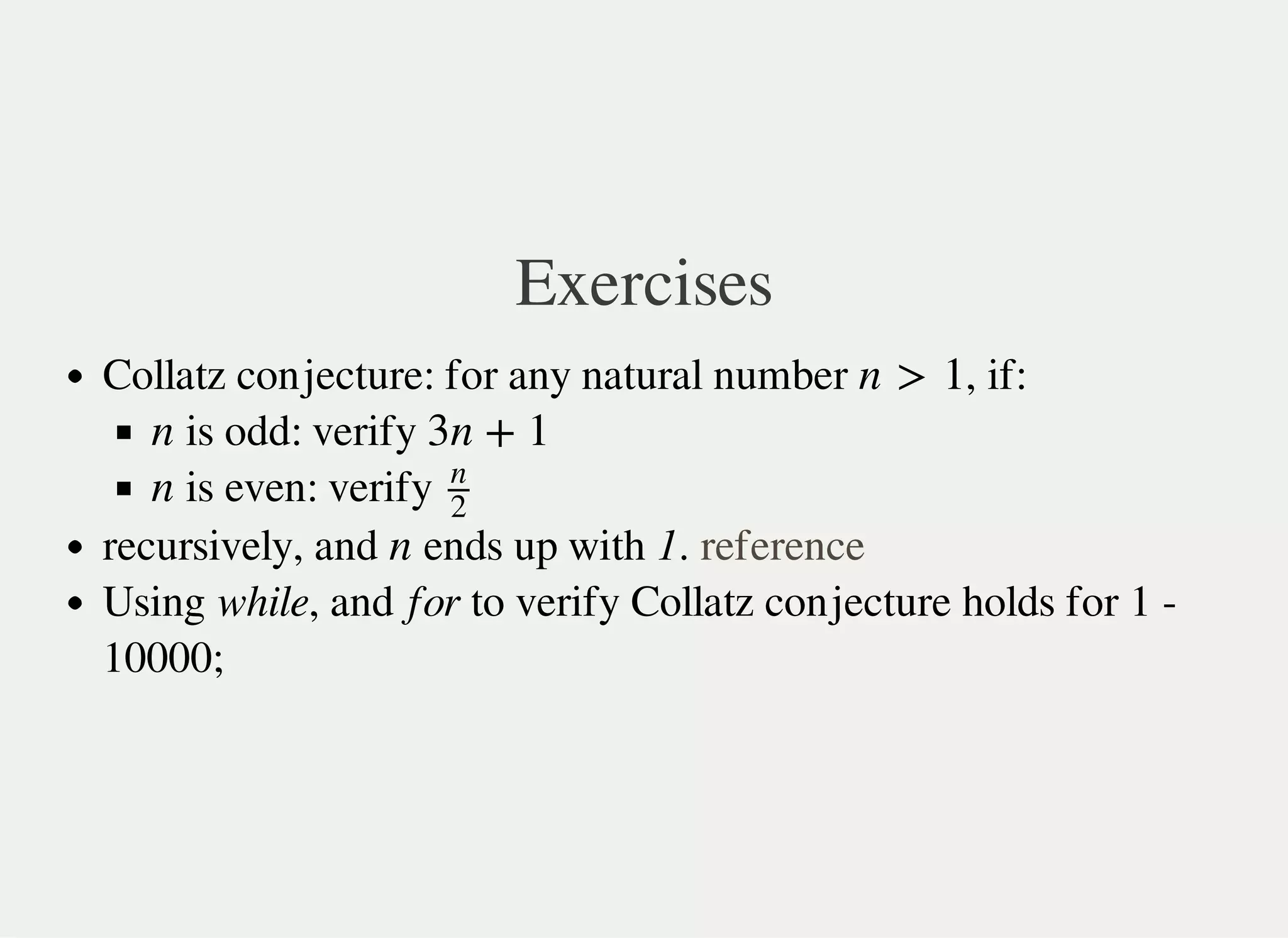 Exercises
Collatz conjecture: for any natural number , if:
is odd: verify
is even: verify
recursively, and ends up with 1.
Using while, and for to verify Collatz conjecture holds for 1 -
10000;
n > 1
n 3n + 1
n
n
2
n reference
 