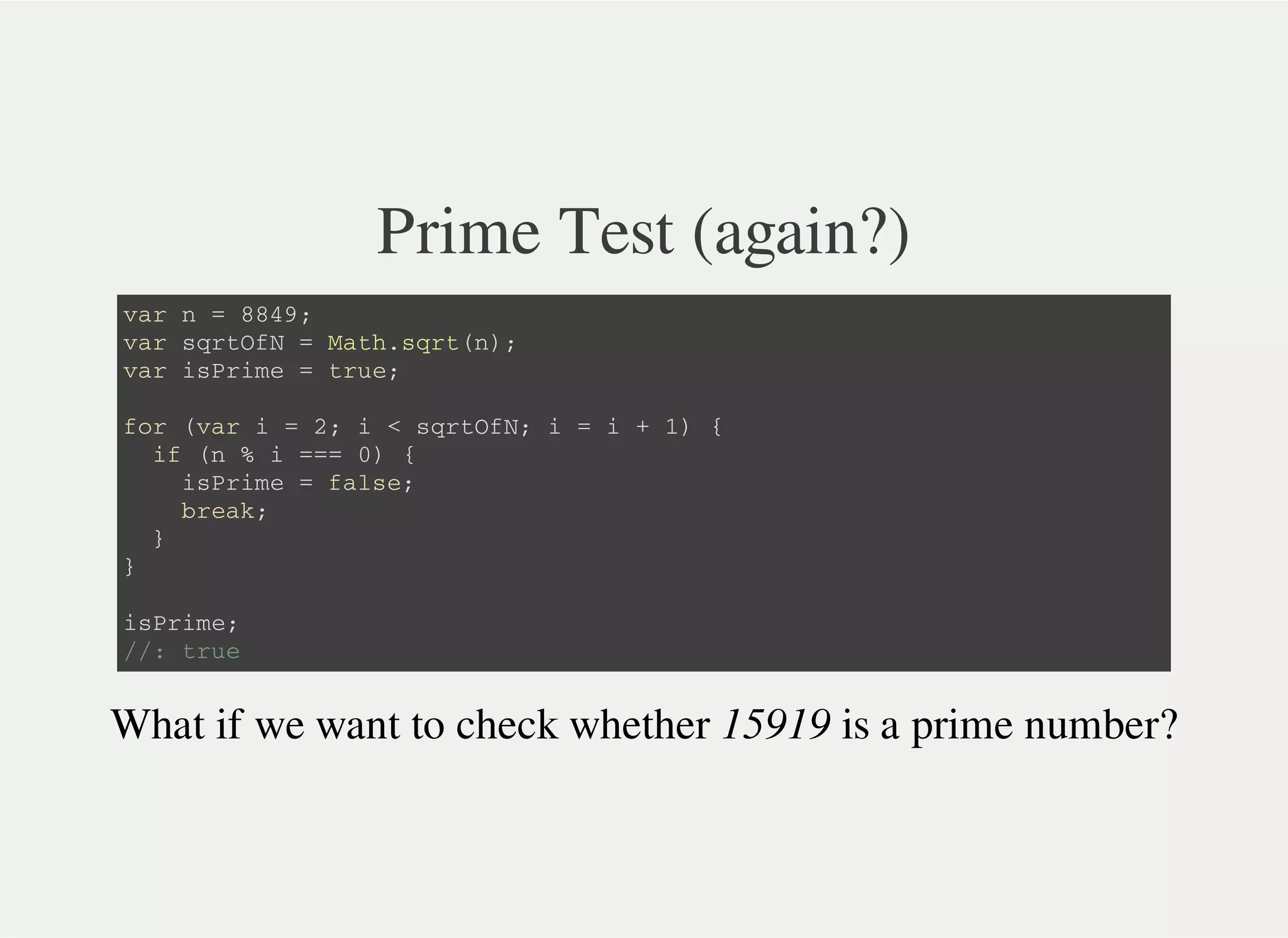 Prime Test (again?)
v a r n = 8 8 4 9 ;
v a r s q r t O f N = M a t h . s q r t ( n ) ;
v a r i s P r i m e = t r u e ;
f o r ( v a r i = 2 ; i < s q r t O f N ; i = i + 1 ) {
i f ( n % i = = = 0 ) {
i s P r i m e = f a l s e ;
b r e a k ;
}
}
i s P r i m e ;
/ / : t r u e
What if we want to check whether 15919 is a prime number?
 