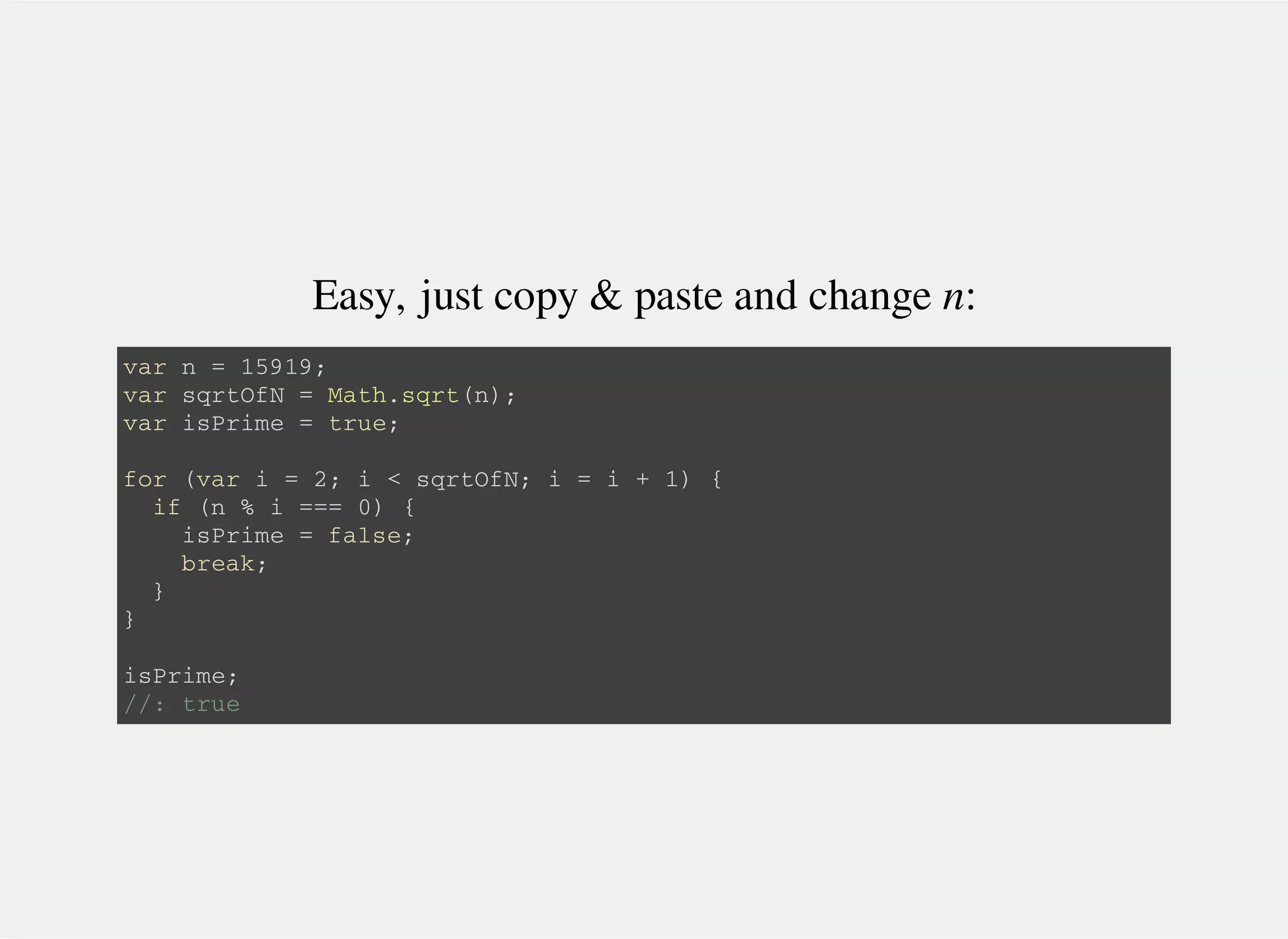 Easy, just copy & paste and change n:
v a r n = 1 5 9 1 9 ;
v a r s q r t O f N = M a t h . s q r t ( n ) ;
v a r i s P r i m e = t r u e ;
f o r ( v a r i = 2 ; i < s q r t O f N ; i = i + 1 ) {
i f ( n % i = = = 0 ) {
i s P r i m e = f a l s e ;
b r e a k ;
}
}
i s P r i m e ;
/ / : t r u e
 