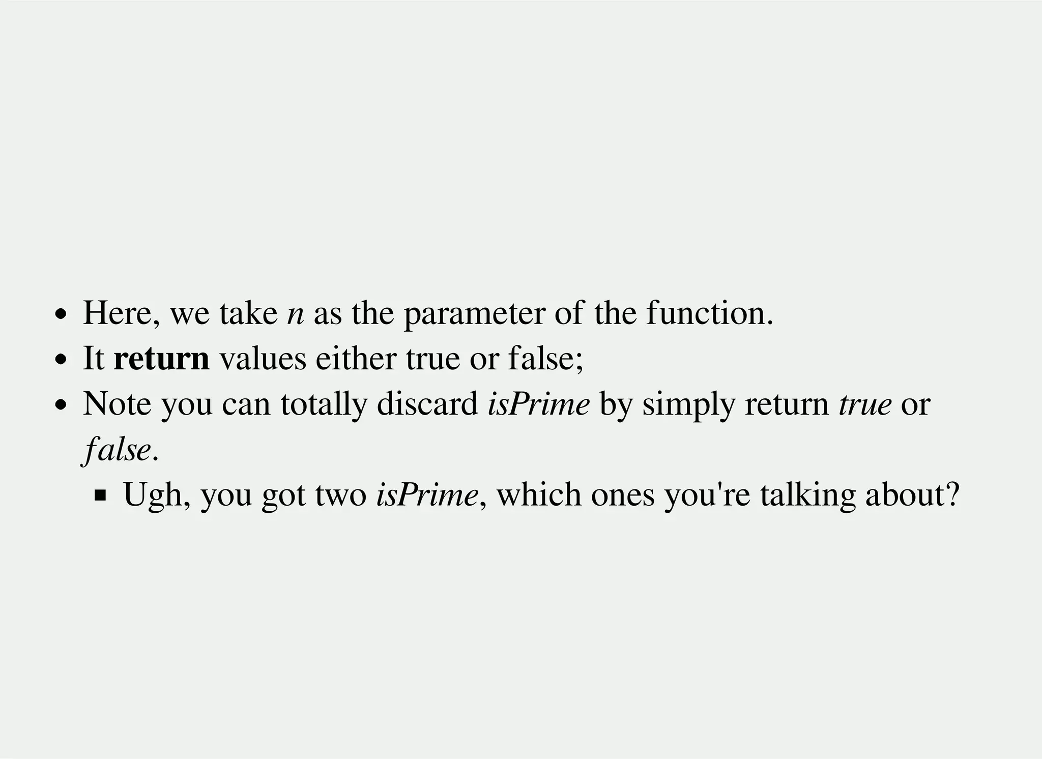 Here, we take n as the parameter of the function.
It return values either true or false;
Note you can totally discard isPrime by simply return true or
false.
Ugh, you got two isPrime, which ones you're talking about?
 