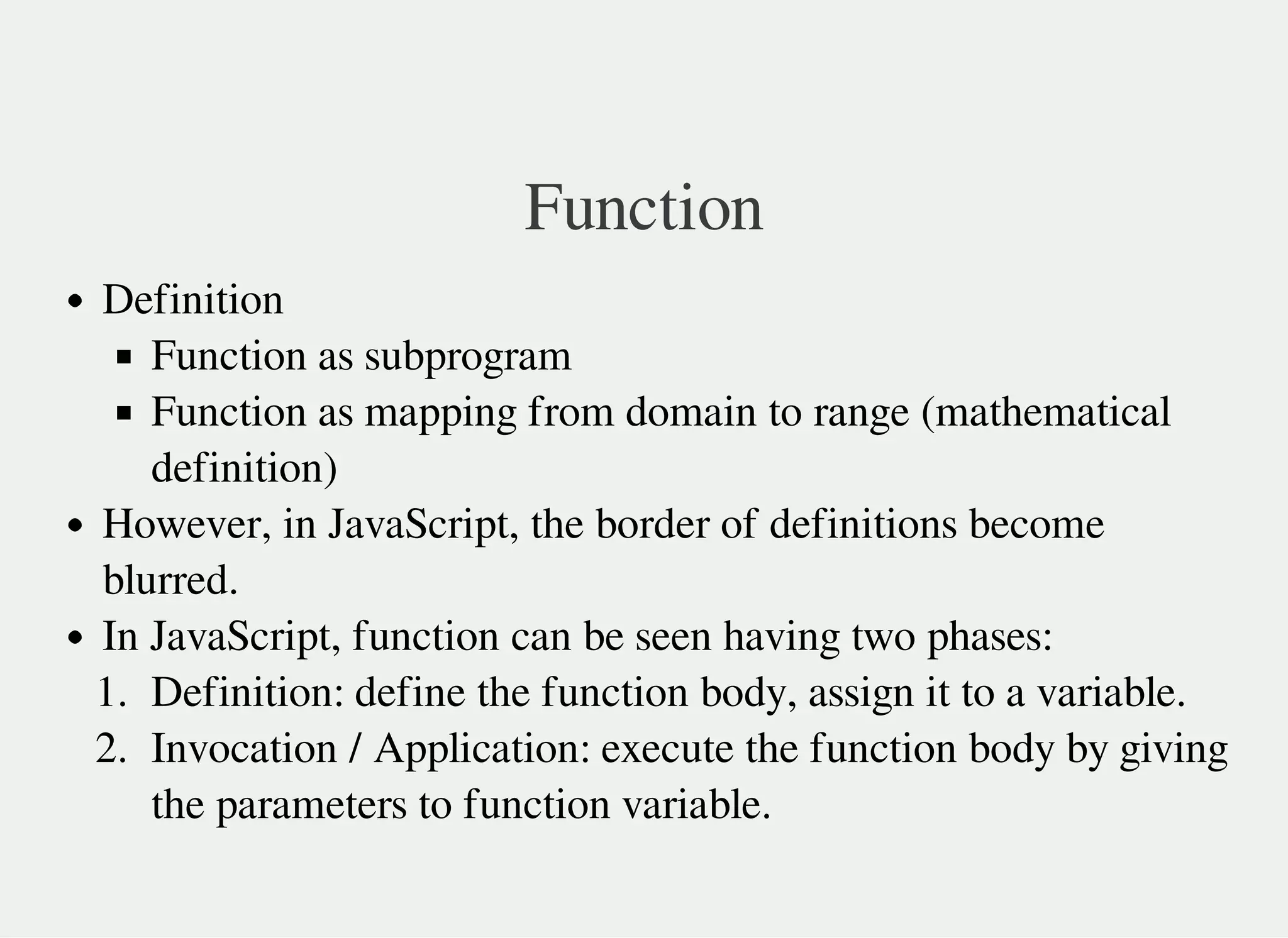 Function
Definition
Function as subprogram
Function as mapping from domain to range (mathematical
definition)
However, in JavaScript, the border of definitions become
blurred.
In JavaScript, function can be seen having two phases:
1. Definition: define the function body, assign it to a variable.
2. Invocation / Application: execute the function body by giving
the parameters to function variable.
 