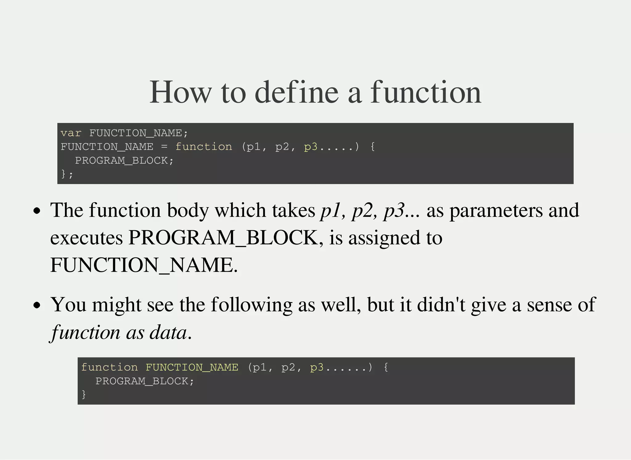 How to define a function
v a r F U N C T I O N _ N A M E ;
F U N C T I O N _ N A M E = f u n c t i o n ( p 1 , p 2 , p 3 . . . . . ) {
P R O G R A M _ B L O C K ;
} ;
The function body which takes p1, p2, p3... as parameters and
executes PROGRAM_BLOCK, is assigned to
FUNCTION_NAME.
You might see the following as well, but it didn't give a sense of
function as data.
f u n c t i o n F U N C T I O N _ N A M E ( p 1 , p 2 , p 3 . . . . . . ) {
P R O G R A M _ B L O C K ;
}
 