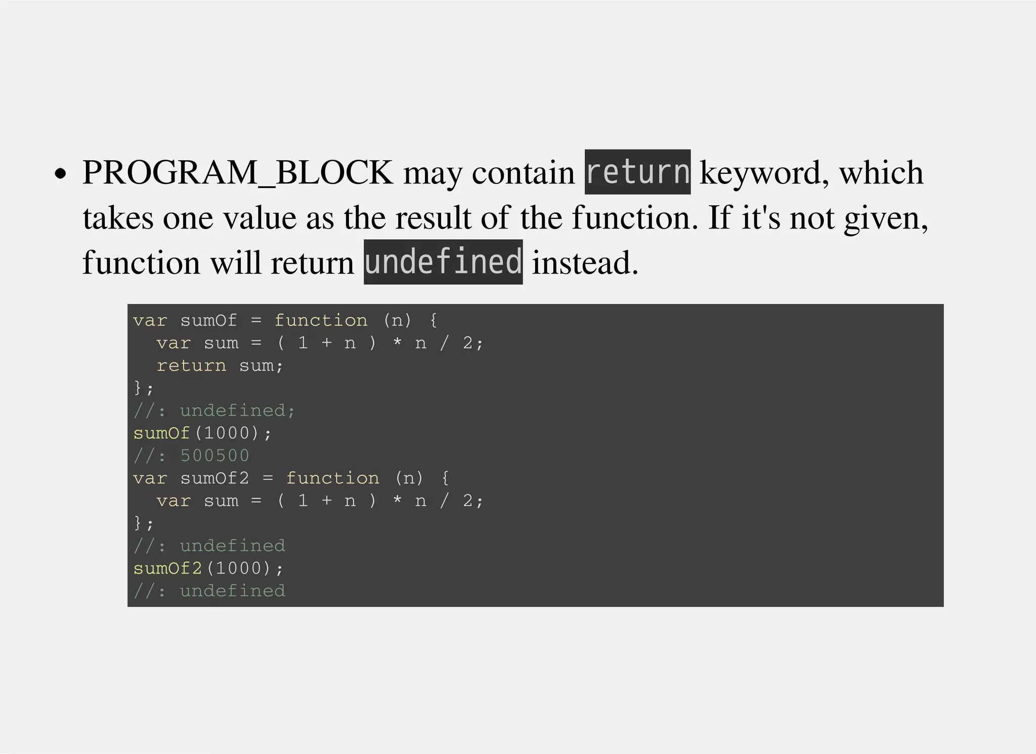 PROGRAM_BLOCK may contain 㫩㫜㫫㫬㫩㫥 keyword, which
takes one value as the result of the function. If it's not given,
function will return 㫬㫥㫛㫜㫝㫠㫥㫜㫛 instead.
v a r s u m O f = f u n c t i o n ( n ) {
v a r s u m = ( 1 + n ) * n / 2 ;
r e t u r n s u m ;
} ;
/ / : u n d e f i n e d ;
s u m O f ( 1 0 0 0 ) ;
/ / : 5 0 0 5 0 0
v a r s u m O f 2 = f u n c t i o n ( n ) {
v a r s u m = ( 1 + n ) * n / 2 ;
} ;
/ / : u n d e f i n e d
s u m O f 2 ( 1 0 0 0 ) ;
/ / : u n d e f i n e d
 