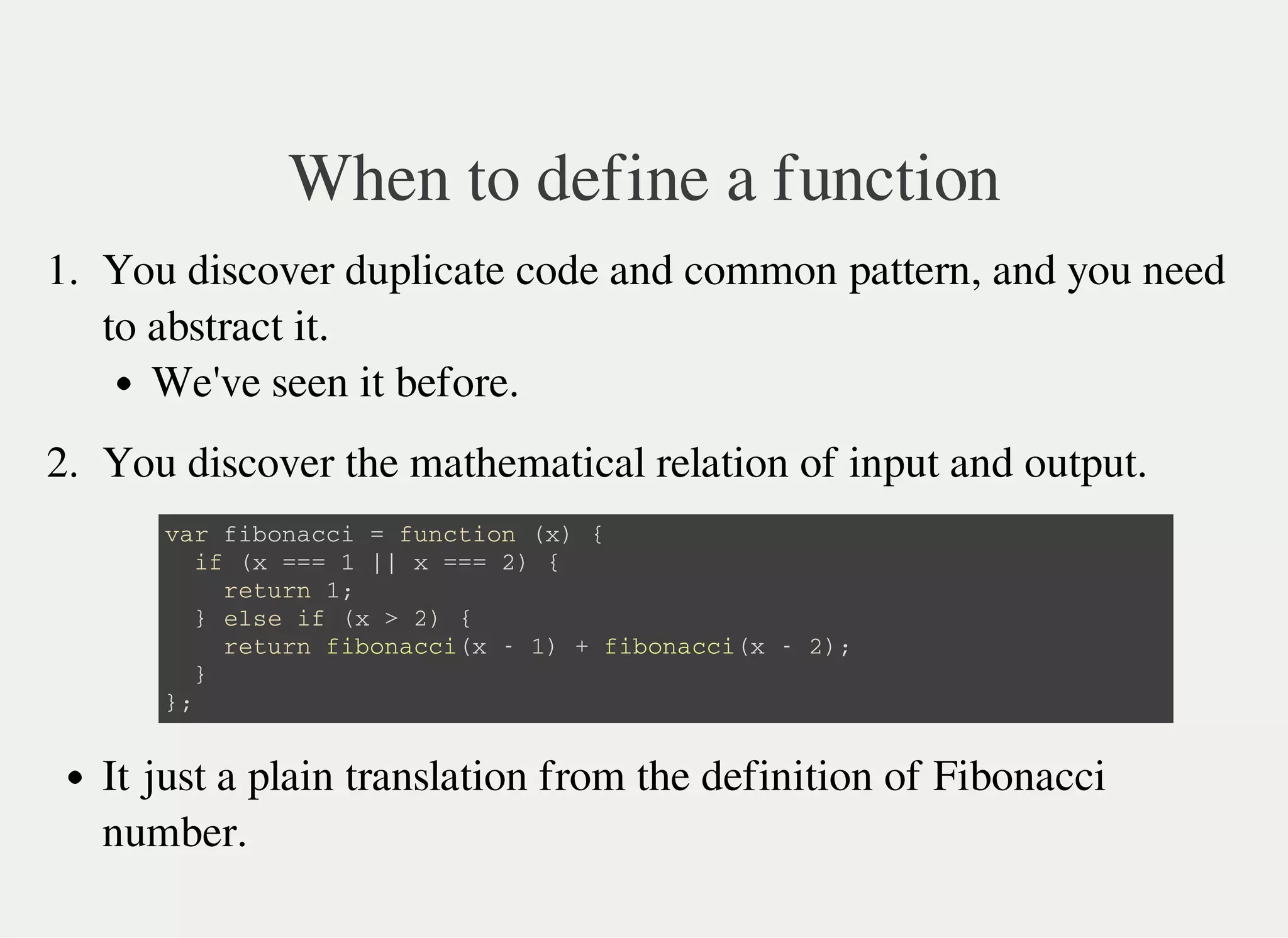 When to define a function
1. You discover duplicate code and common pattern, and you need
to abstract it.
We've seen it before.
2. You discover the mathematical relation of input and output.
v a r f i b o n a c c i = f u n c t i o n ( x ) {
i f ( x = = = 1 | | x = = = 2 ) {
r e t u r n 1 ;
} e l s e i f ( x > 2 ) {
r e t u r n f i b o n a c c i ( x - 1 ) + f i b o n a c c i ( x - 2 ) ;
}
} ;
It just a plain translation from the definition of Fibonacci
number.
 
