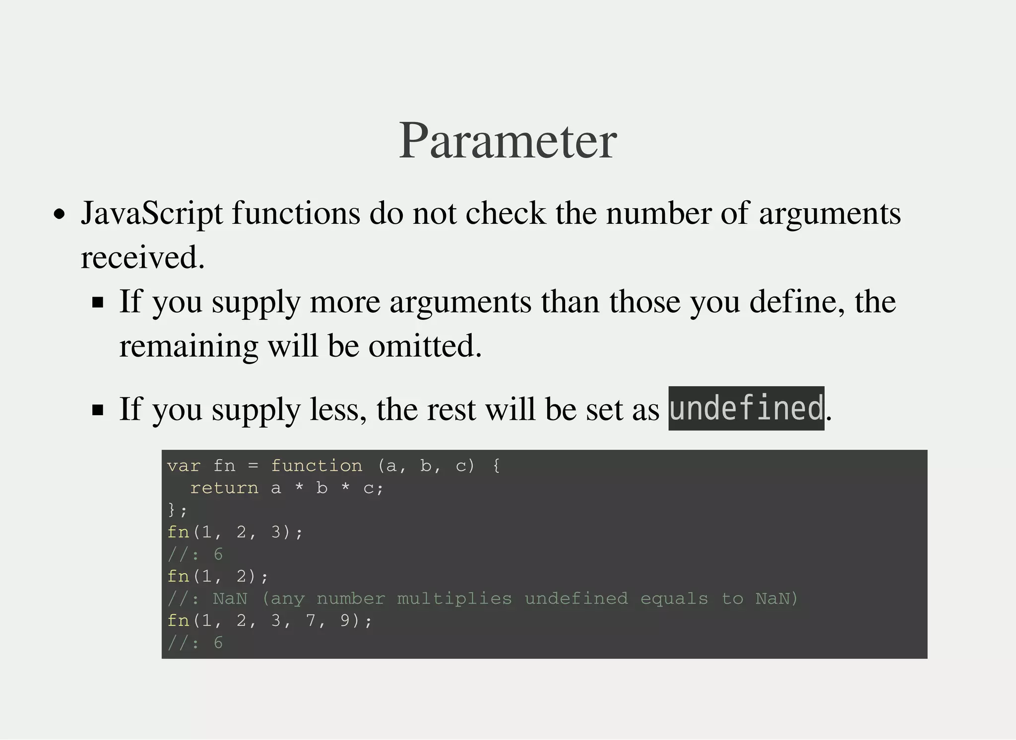 Parameter
JavaScript functions do not check the number of arguments
received.
If you supply more arguments than those you define, the
remaining will be omitted.
If you supply less, the rest will be set as 㫬㫥㫛㫜㫝㫠㫥㫜㫛.
v a r f n = f u n c t i o n ( a , b , c ) {
r e t u r n a * b * c ;
} ;
f n ( 1 , 2 , 3 ) ;
/ / : 6
f n ( 1 , 2 ) ;
/ / : N a N ( a n y n u m b e r m u l t i p l i e s u n d e f i n e d e q u a l s t o N a N )
f n ( 1 , 2 , 3 , 7 , 9 ) ;
/ / : 6
 