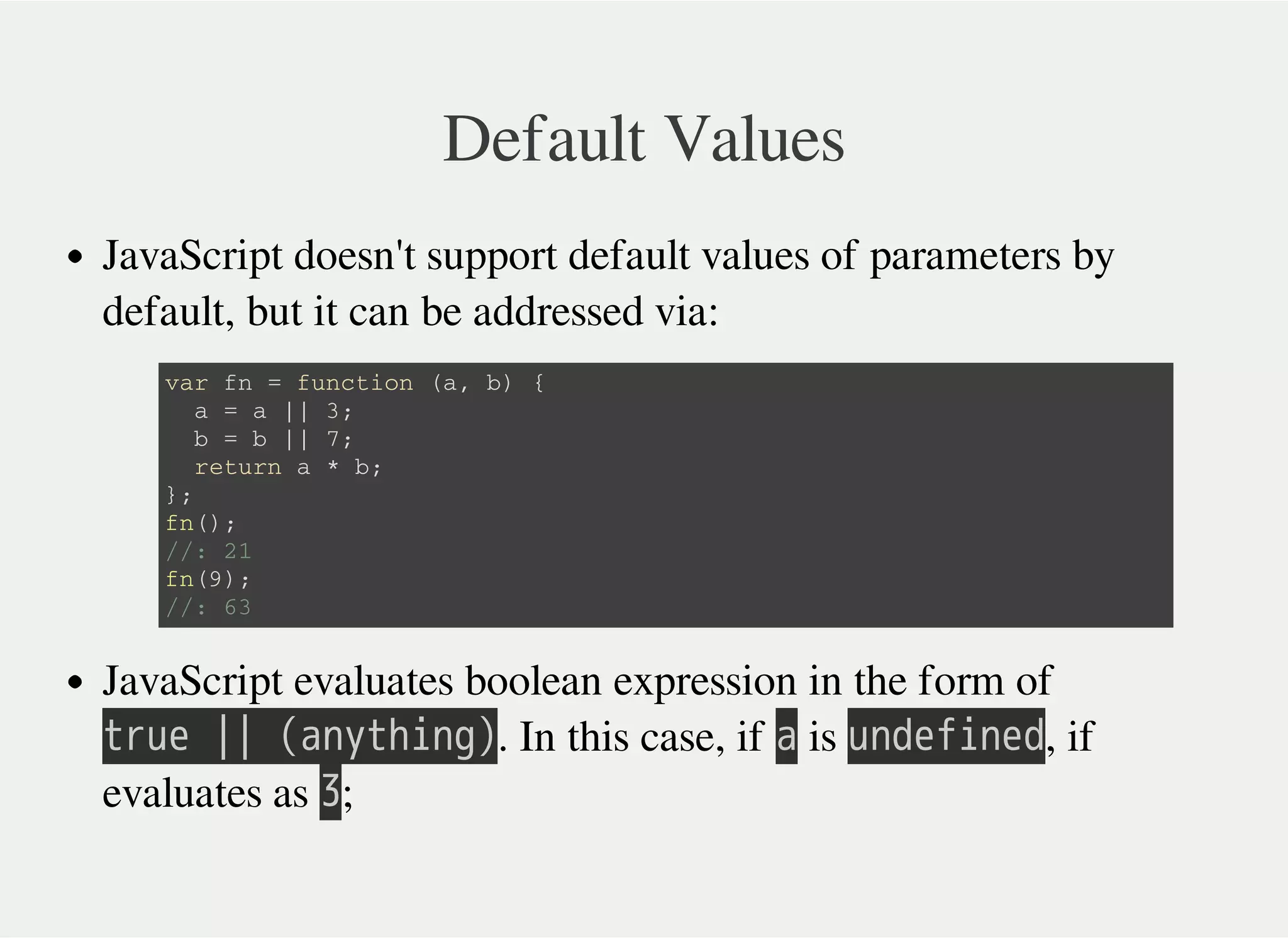 Default Values
JavaScript doesn't support default values of parameters by
default, but it can be addressed via:
JavaScript evaluates boolean expression in the form of
㫫㫩㫬㫜㫔㫚㫚㫔㫗㫘㫥㫚㫫㫟㫠㫥㫞㫘. In this case, if 㫘 is 㫬㫥㫛㫜㫝㫠㫥㫜㫛, if
evaluates as 㫢;
v a r f n = f u n c t i o n ( a , b ) {
a = a | | 3 ;
b = b | | 7 ;
r e t u r n a * b ;
} ;
f n ( ) ;
/ / : 2 1
f n ( 9 ) ;
/ / : 6 3
 