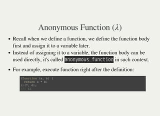 Anonymous Function ( )λ
Recall when we define a function, we define the function body
first and assign it to a variable later.
Instead of assigning it to a variable, the function body can be
used directly, it's called 㫘㫥㫦㫥㫚㫤㫦㫬㫪㫔㫝㫬㫥㫚㫫㫠㫦㫥 in such context.
For example, execute function right after the definition:
( f u n c t i o n ( a , b ) {
r e t u r n a * b ;
} ) ( 7 , 6 ) ;
/ / : 4 2
 