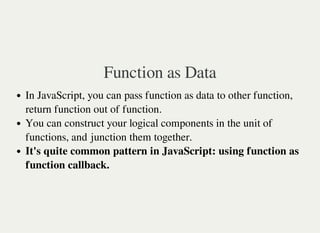 Function as Data
In JavaScript, you can pass function as data to other function,
return function out of function.
You can construct your logical components in the unit of
functions, and junction them together.
It's quite common pattern in JavaScript: using function as
function callback.
 