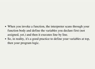 When you invoke a function, the interpreter scans through your
function body and define the variables you declare first (not
assigned, yet.) and then it executes line by line.
So, in reality, it's a good practice to define your variables at top,
then your program logic.
 
