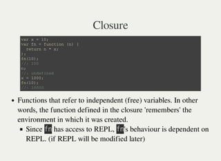 Closure
v a r x = 1 0 ;
v a r f n = f u n c t i o n ( n ) {
r e t u r n n * x ;
} ;
f n ( 1 0 ) ;
/ / : 1 0 0
n ;
/ / : u n d e f i n e d
x = 1 0 0 0 ;
f n ( 1 0 ) ;
/ / : 1 0 0 0 0
Functions that refer to independent (free) variables. In other
words, the function defined in the closure 'remembers' the
environment in which it was created.
Since 㫝㫥 has access to REPL, 㫝㫥's behaviour is dependent on
REPL. (if REPL will be modified later)
 