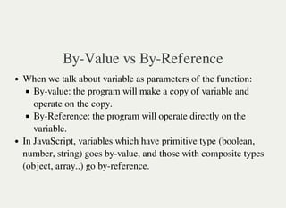 By-Value vs By-Reference
When we talk about variable as parameters of the function:
By-value: the program will make a copy of variable and
operate on the copy.
By-Reference: the program will operate directly on the
variable.
In JavaScript, variables which have primitive type (boolean,
number, string) goes by-value, and those with composite types
(object, array..) go by-reference.
 