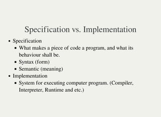 Specification vs. Implementation
Specification
What makes a piece of code a program, and what its
behaviour shall be.
Syntax (form)
Semantic (meaning)
Implementation
System for executing computer program. (Compiler,
Interpreter, Runtime and etc.)
 