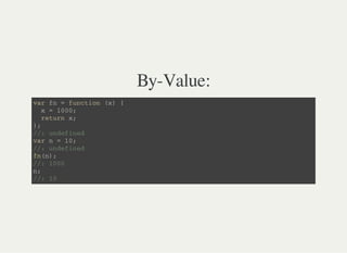 By-Value:
v a r f n = f u n c t i o n ( x ) {
x = 1 0 0 0 ;
r e t u r n x ;
} ;
/ / : u n d e f i n e d
v a r n = 1 0 ;
/ / : u n d e f i n e d
f n ( n ) ;
/ / : 1 0 0 0
n ;
/ / : 1 0
 