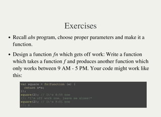 Exercises
Recall abs program, choose proper parameters and make it a
function.
Design a function fn which gets off work: Write a function
which takes a function f and produces another function which
only works between 9 AM - 5 PM. Your code might work like
this:
v a r s q u a r e = f n ( f u n c t i o n ( e ) {
r e t u r n e * e ;
} ) ;
s q u a r e ( 2 ) ; / / I t ' s 8 : 5 0 n o w
/ / : " I ' m o f f w o r k n o w , l e a v e m e a l o n e ! "
s q u a r e ( 2 ) ; / / I t ' s 9 : 0 1 n o w
/ / : 4
 