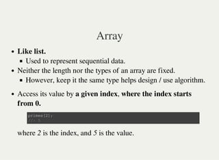 Array
Like list.
Used to represent sequential data.
Neither the length nor the types of an array are fixed.
However, keep it the same type helps design / use algorithm.
Access its value by a given index, where the index starts
from 0.
where 2 is the index, and 5 is the value.
p r i m e s [ 2 ] ;
/ / : 5
 