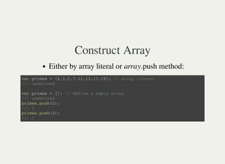 Construct Array
Either by array literal or array.push method:
v a r p r i m e s = [ 2 , 3 , 5 , 7 , 1 1 , 1 3 , 1 7 , 1 9 ] ; / / a r r a y l i t e r a l
/ / : u n d e f i n e d
v a r p r i m e s = [ ] ; / / d e f i n e a e m p t y a r r a y
/ / : u n d e f i n e d
p r i m e s . p u s h ( 2 ) ;
/ / : 1
p r i m e s . p u s h ( 3 ) ;
/ / : 2
 