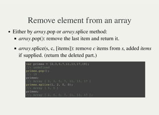 Remove element from an array
Either by array.pop or array.splice method:
array.pop(): remove the last item and return it.
array.splice(s, c, [items]): remove c items from s, added items
if supplied. (return the deleted part.)
v a r p r i m e s = [ 2 , 3 , 5 , 7 , 1 1 , 1 3 , 1 7 , 1 9 ] ;
/ / : u n d e f i n e d
p r i m e s . p o p ( ) ;
/ / : 1 9
p r i m e s ;
/ / : A r r a y [ 2 , 3 , 5 , 7 , 1 1 , 1 3 , 1 7 ]
p r i m e s . s p l i c e ( 1 , 2 , 0 , 0 ) ;
/ / : A r r a y [ 3 , 5 ]
p r i m e s ;
/ / : A r r a y [ 2 , 0 , 0 , 7 , 1 1 , 1 3 , 1 7 ] ;
 