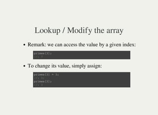 Lookup / Modify the array
Remark: we can access the value by a given index:
To change its value, simply assign:
p r i m e s [ 3 ] ;
/ / : 7
p r i m e s [ 3 ] = 3 ;
/ / : 3 ;
p r i m e s [ 3 ] ;
/ / : 3
 