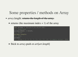 Some properties / methods on Array
array.length: returns the length of the array.
returns (the maximum index + 1) of the array
Stick to array.push or arr[arr.length]
v a r p r i m e s = [ 2 , 3 , 5 , 7 , 1 1 , 1 3 , 1 7 , 1 9 ] ;
/ / : u n d e f i n e d
p r i m e s [ 8 8 4 9 ] = 9 1 5 2 9 ;
/ / : 9 1 5 2 9
p r i m e s . l e n g t h ;
/ / : 8 8 5 0
p r i m e s ;
/ / : A r r a y [ 2 , 3 , 5 , 7 , 1 1 , 1 3 , 1 7 , 1 9 , < 2 e m p t y s l o t s > , 8 8 4 0 m o r e … ]
 