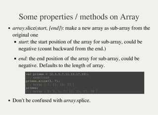 Some properties / methods on Array
array.slice(start, [end]): make a new array as sub-array from the
original one
start: the start position of the array for sub-array, could be
negative (count backward from the end.)
end: the end position of the array for sub-array, could be
negative. Defaults to the length of array.
Don't be confused with array.splice.
v a r p r i m e s = [ 2 , 3 , 5 , 7 , 1 1 , 1 3 , 1 7 , 1 9 ] ;
/ / : u n d e f i n e d
p r i m e s . s l i c e ( 3 , 7 ) ;
/ / : A r r a y [ 7 , 1 1 , 1 3 , 1 7 ]
p r i m e s ;
/ / : A r r a y [ 2 , 3 , 5 , 7 , 1 1 , 1 3 , 1 7 , 1 9 ]
 