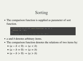 Sorting
The comparison function is supplied as parameter of sort
function.
a and b denotes arbitrary items.
The comparison function denotes the relations of two items by:
[ 2 , 3 , 5 , 7 , 1 1 , 1 3 , 1 7 , 1 9 ] . s o r t ( f u n c t i o n ( a , b ) {
r e t u r n ( a - b ) ;
} ) ;
/ / : A r r a y [ 2 , 3 , 5 , 7 , 1 1 , 1 3 , 1 7 , 1 9 ]
(a − b < 0) → (a < b)
(a − b = 0) → (a = b)
(a − b > 0) → (a > b)
 