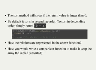 The sort method will swap if the return value is larger than 0.
By default it sorts in ascending order. To sort in descending
order, simply return 㫗㫙㫔㫜㫔㫘㫘
How the relations are represented in the above function?
How you would write a comparison function to make it keep the
array the same? (unsorted)
[ 2 , 3 , 5 , 7 , 1 1 , 1 3 , 1 7 , 1 9 ] . s o r t ( f u n c t i o n ( a , b ) {
r e t u r n ( b - a ) ;
} ) ;
/ / : A r r a y [ 1 9 , 1 7 , 1 3 , 1 1 , 7 , 5 , 3 , 2 ]
 