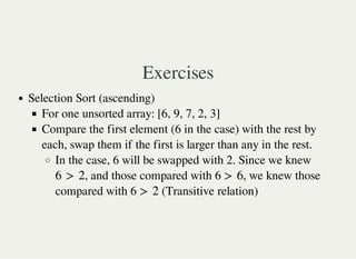 Exercises
Selection Sort (ascending)
For one unsorted array: [6, 9, 7, 2, 3]
Compare the first element (6 in the case) with the rest by
each, swap them if the first is larger than any in the rest.
In the case, 6 will be swapped with 2. Since we knew
, and those compared with 6 , we knew those
compared with 6 (Transitive relation)
6 > 2 > 6
> 2
 