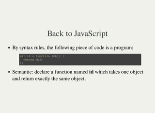 Back to JavaScript
By syntax rules, the following piece of code is a program:
Semantic: declare a function named id which takes one object
and return exactly the same object.
v a r i d = f u n c t i o n ( o b j ) {
r e t u r n o b j ;
} ;
 