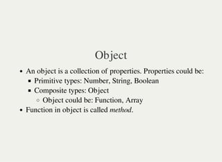 Object
An object is a collection of properties. Properties could be:
Primitive types: Number, String, Boolean
Composite types: Object
Object could be: Function, Array
Function in object is called method.
 