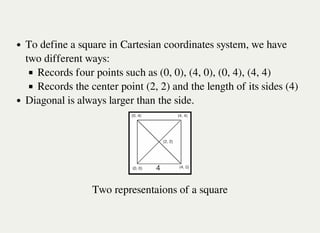 To define a square in Cartesian coordinates system, we have
two different ways:
Records four points such as (0, 0), (4, 0), (0, 4), (4, 4)
Records the center point (2, 2) and the length of its sides (4)
Diagonal is always larger than the side.
Two representaions of a square
 