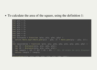 To calculate the area of the square, using the definition 1:
v a r p 1 x = 0 ;
v a r p 1 y = 0 ;
v a r p 2 x = 4 ;
v a r p 2 y = 0 ;
v a r p 3 x = 0 ;
v a r p 3 y = 4 ;
v a r p 4 x = 4 ;
v a r p 4 y = 4 ;
v a r d i s t a n c e = f u n c t i o n ( p 1 x , p 1 y , p 2 x , p 2 y ) {
r e t u r n M a t h . s q r t ( M a t h . p o w ( p 1 x - p 2 x , 2 ) + M a t h . p o w ( p 1 y - p 2 y , 2 ) ) ;
} ;
v a r s q u a r e A r e a = f u n c t i o n ( p 1 x , p 1 y , p 2 x , p 2 y , p 3 x , p 3 y , p 4 x , p 4 y ) {
v a r d 1 = d i s t a n c e ( p 1 x , p 1 y , p 2 x , p 2 y ) ;
v a r d 2 = d i s t a n c e ( p 1 x , p 1 y , p 3 x , p 3 y ) ;
v a r l e n g t h = ( d 1 < = d 2 ) ? d 1 : d 2 ; / / ( d 1 , d 2 m i g h t b e o n l y d i a g o n a l / s i d e
r e t u r n l e n g t h * l e n g t h ;
} ;
s q u a r e A r e a ( p 1 x , p 1 y , p 2 x , p 2 y , p 3 x , p 3 y , p 4 x , p 4 y ) ;
 