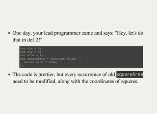 One day, your lead programmer came and says: "Hey, let's do
that in def 2!"
The code is prettier, but every occurrence of old 㫪㫨㫬㫘㫩㫜㫖㫩㫜㫘
need to be modified, along with the coordinates of squares.
v a r c 1 x = 2 ;
v a r c 2 y = 2 ;
v a r s i d e = 4 ;
v a r s q u a r e A r e a = f u n c t i o n ( s i d e ) {
r e t u r n s i d e * s i d e ;
} ;
 