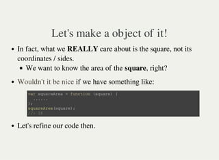 Let's make a object of it!
In fact, what we REALLY care about is the square, not its
coordinates / sides.
We want to know the area of the square, right?
if we have something like:
Let's refine our code then.
Wouldn't it be nice
v a r s q u a r e A r e a = f u n c t i o n ( s q u a r e ) {
. . . . . .
} ;
s q u a r e A r e a ( s q u a r e ) ;
/ / : 1 6
 