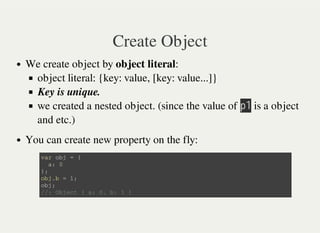 Create Object
We create object by object literal:
object literal: {key: value, [key: value...]}
Key is unique.
we created a nested object. (since the value of 㫧㫠 is a object
and etc.)
You can create new property on the fly:
v a r o b j = {
a : 0
} ;
o b j . b = 1 ;
o b j ;
/ / : O b j e c t { a : 0 , b : 1 }
 