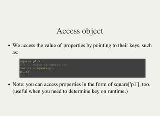 Access object
We access the value of properties by pointing to their keys, such
as:
Note: you can access properties in the form of square['p1'], too.
(useful when you need to determine key on runtime.)
s q u a r e . p 1 . x ;
/ / : 0 , w h i c h i s e q u a l s t o :
v a r p 1 = s q u a r e . p 1 ;
p 1 . x ;
/ / : 0
 