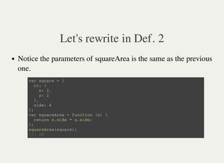 Let's rewrite in Def. 2
Notice the parameters of squareArea is the same as the previous
one.
v a r s q u a r e = {
c 1 : {
x : 2 ,
y : 2
} ,
s i d e : 4
} ;
v a r s q u a r e A r e a = f u n c t i o n ( s ) {
r e t u r n s . s i d e * s . s i d e ;
} ;
s q u a r e A r e a ( s q u a r e ) ;
/ / : 1 6
 