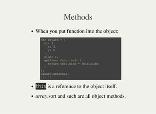 Methods
When you put function into the object:
㫫㫟㫠㫪 is a reference to the object itself.
array.sort and such are all object methods.
v a r s q u a r e = {
c 1 : {
x : 2 ,
y : 2
} ,
s i d e : 4 ,
g e t A r e a : f u n c t i o n ( ) {
r e t u r n t h i s . s i d e * t h i s . s i d e ;
}
} ;
s q u a r e . g e t A r e a ( ) ;
/ / : 1 6
 
