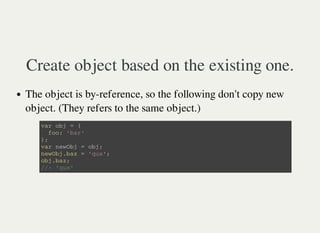 Create object based on the existing one.
The object is by-reference, so the following don't copy new
object. (They refers to the same object.)
v a r o b j = {
f o o : ' b a r '
} ;
v a r n e w O b j = o b j ;
n e w O b j . b a z = ' q u x ' ;
o b j . b a z ;
/ / : ' q u x '
 