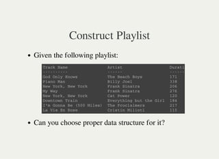 Construct Playlist
Given the following playlist:
Can you choose proper data structure for it?
T r a c k N a m e A r t i s t D u r a t i o n ( s )
- - - - - - - - - - - - - - - - - - - - - - - - - - - -
G o d O n l y K n o w s T h e B e a c h B o y s 1 7 1
P i a n o M a n B i l l y J o e l 3 3 8
N e w Y o r k , N e w Y o r k F r a n k S i n a t r a 2 0 6
M y W a y F r a n k S i n a t r a 2 7 6
N e w Y o r k , N e w Y o r k C a t P o w e r 1 2 0
D o w n t o w n T r a i n E v e r y t h i n g b u t t h e G i r l 1 8 4
I ' m G o n n a B e ( 5 0 0 M i l e s ) T h e P r o c l a i m e r s 2 1 7
L a V i e E n R o s e C r i s t i n M i l i o t i 1 1 5
 