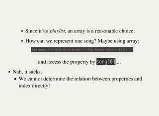 Since it's a playlist, an array is a reasonable choice.
How can we represent one song? Maybe using array:
v a r s o n g = [ ' G o d O n l y K n o w s ' , ' T h e B e a c h B o y s ' , 1 7 1 ] ;
and access the property by 㫪㫦㫥㫞㫘㫟㫚....
Nah, it sucks.
We cannot determine the relation between properties and
index directly!
 