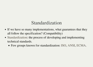 Standardization
If we have so many implementations, what guarantees that they
all follow the specification? (Compatibility)
: the process of developing and implementing
technical standards.
Few groups known for standardization: , , .
Standardization
ISO ANSI ECMA
 