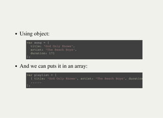 Using object:
And we can puts it in an array:
v a r s o n g = {
t i t l e : ' G o d O n l y K n o w s ' ,
a r t i s t : ' T h e B e a c h B o y s ' ,
d u r a t i o n : 1 7 1
} ;
v a r p l a y l i s t = [
{ t i t l e : ' G o d O n l y K n o w s ' , a r t i s t : ' T h e B e a c h B o y s ' , d u r a t i o n
. . . . . .
] ;
 